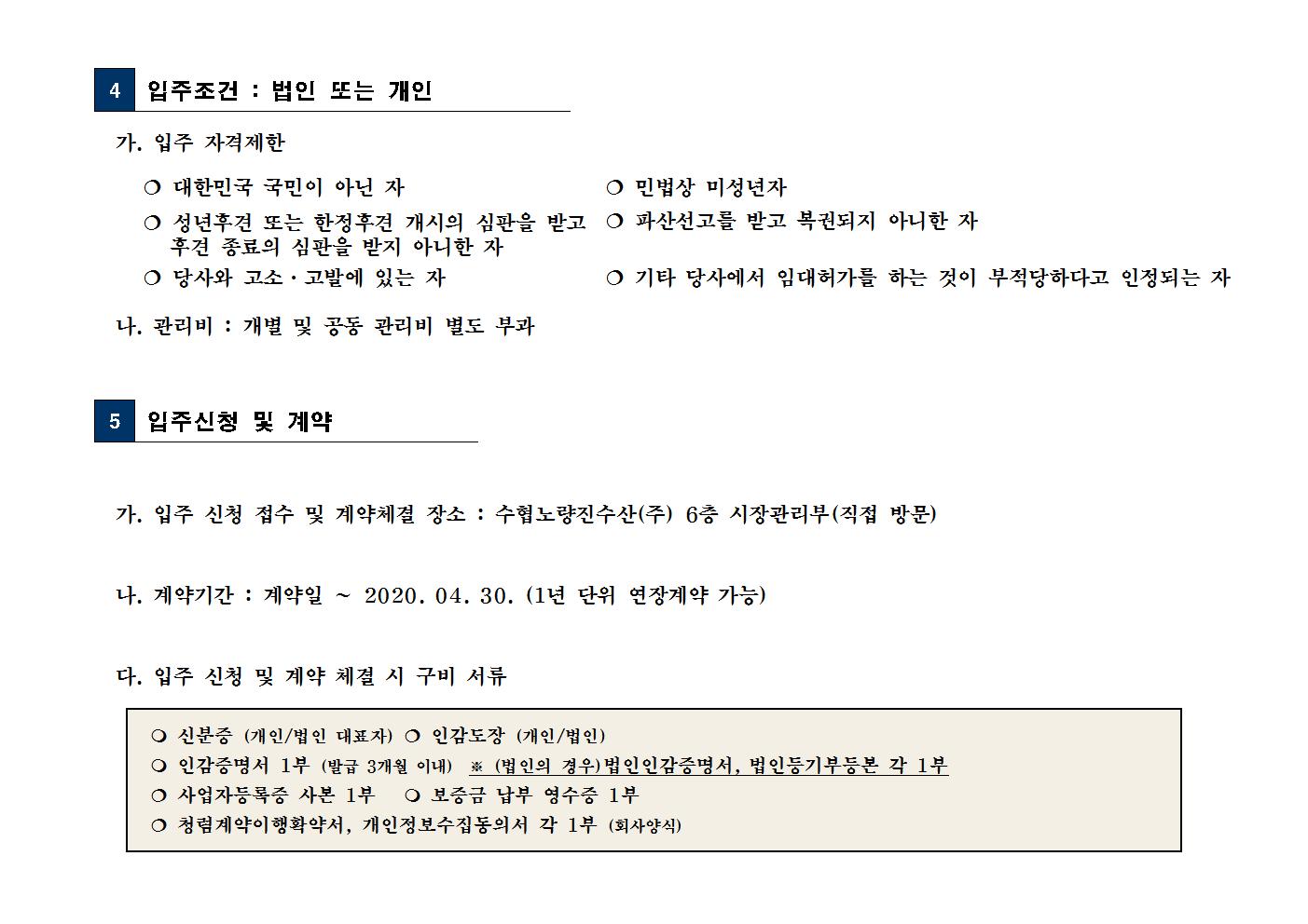
4
 입주조건 : 법인 또는 개인

가. 입주 자격제한


 대한민국 국민이 아닌 자
 민법상 미성년자

 성년후견 또는 한정후견 개시의 심판을 받고
후견 종료의 심판을 받지 아니한 자
 파산선고를 받고 복권되지 아니한 자

 당사와 고소·고발에 있는 자
 기타 당사에서 임대허가를 하는 것이 부적당하다고 인정되는 자

나. 관리비 : 개별 및 공동 관리비 별도 부과


5
 입주신청 및 계약


가. 입주 신청 접수 및 계약체결 장소 : 수협노량진수산(주) 6층 시장관리부(직접 방문)

나. 계약기간 : 계약일 ∼ 2020. 04. 30. (1년 단위 연장계약 가능)

다. 입주 신청 및 계약 체결 시 구비 서류 

 신분증 (개인/법인 대표자)  인감도장 (개인/법인)
 인감증명서 1부 (발급 3개월 이내)  ※ (법인의 경우)법인인감증명서, 법인등기부등본 각 1부
 사업자등록증 사본 1부    보증금 납부 영수증 1부
 청렴계약이행확약서, 개인정보수집동의서 각 1부 (회사양식)
