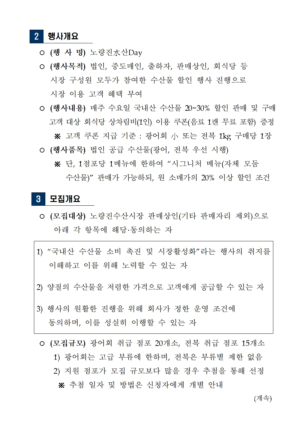
2 행사개요
 ○ (행 사 명) 노량진水산Day
 ○ (행사목적) 법인, 중도매인, 출하자, 판매상인, 회식당 등
     시장 구성원 모두가 참여한 수산물 할인 행사 진행으로
     시장 이용 고객 혜택 부여
 ○ (행사내용) 매주 수요일 국내산 수산물 20~30% 할인 판매 및 구매 
     고객 대상 회식당 상차림비(1인) 이용 쿠폰(음료 1캔 무료 포함) 증정
      ※ 고객 쿠폰 지급 기준 : 광어회 小 또는 전복 1kg 구매당 1장
 ○ (행사품목) 법인 공급 수산물(광어, 전복 우선 시행) 
      ※ 단, 1점포당 1메뉴에 한하여 “시그니처 메뉴(자체 모둠 
         수산물)” 판매가 가능하되, 원 소매가의 20% 이상 할인 조건
3 모집개요
  ○ (모집대상) 노량진수산시장 판매상인(기타 판매자리 제외)으로
      아래 각 항목에 해당·동의하는 자
1) “국내산 수산물 소비 촉진 및 시장활성화”라는 행사의 취지를 이해하고 이를 위해 노력할 수 있는 자
2) 양질의 수산물을 저렴한 가격으로 고객에게 공급할 수 있는 자
3) 행사의 원활한 진행을 위해 회사가 정한 운영 조건에 
   동의하며, 이를 성실히 이행할 수 있는 자
  ○ (모집규모) 광어회 취급 점포 20개소, 전복 취급 점포 15개소
      1) 광어회는 고급 부류에 한하며, 전복은 부류별 제한 없음
      2) 지원 점포가 모집 규모보다 많을 경우 추첨을 통해 선정
       ※ 추첨 일자 및 방법은 신청자에게 개별 안내 (계속)