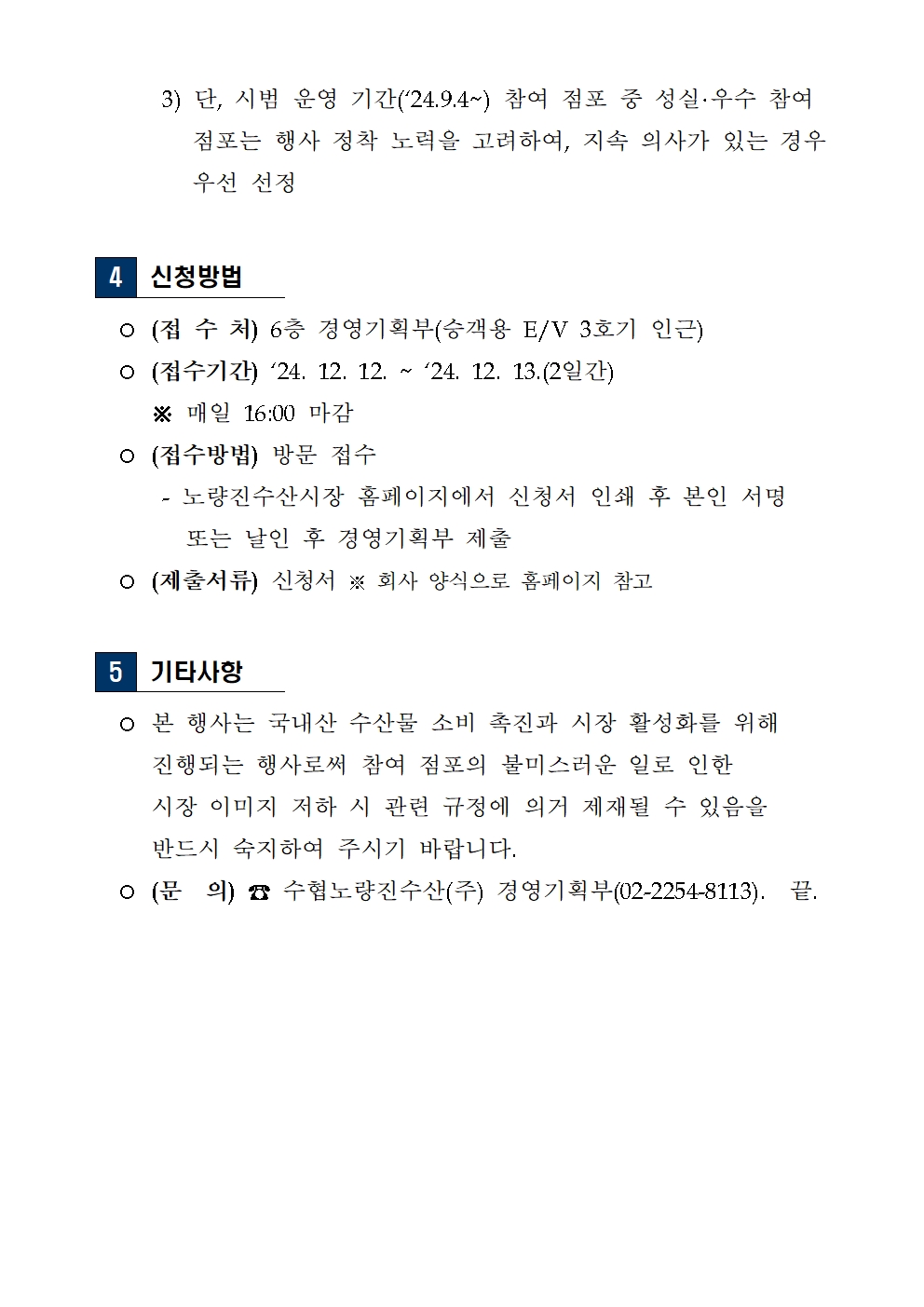  3) 단, 시범 운영 기간(`24.9.4~) 참여 점포 중 성실·우수 참여 
         점포는 행사 정착 노력을 고려하여, 지속 의사가 있는 경우 
         우선 선정
4 신청방법
  ○ (접 수 처) 6층 경영기획부(승객용 E/V 3호기 인근)
  ○ (접수기간) `24. 12. 12. ~ `24. 12. 13.(2일간)
     ※ 매일 16:00 마감
  ○ (접수방법) 방문 접수
      - 노량진수산시장 홈페이지에서 신청서 인쇄 후 본인 서명 
        또는 날인 후 경영기획부 제출
  ○ (제출서류) 신청서 ※ 회사 양식으로 홈페이지 참고
5 기타사항
  ○ 본 행사는 국내산 수산물 소비 촉진과 시장 활성화를 위해 
     진행되는 행사로써 참여 점포의 불미스러운 일로 인한 
     시장 이미지 저하 시 관련 규정에 의거 제재될 수 있음을
     반드시 숙지하여 주시기 바랍니다.
  ○ (문  의) ☎ 수협노량진수산(주) 경영기획부(02-2254-8113).  끝.