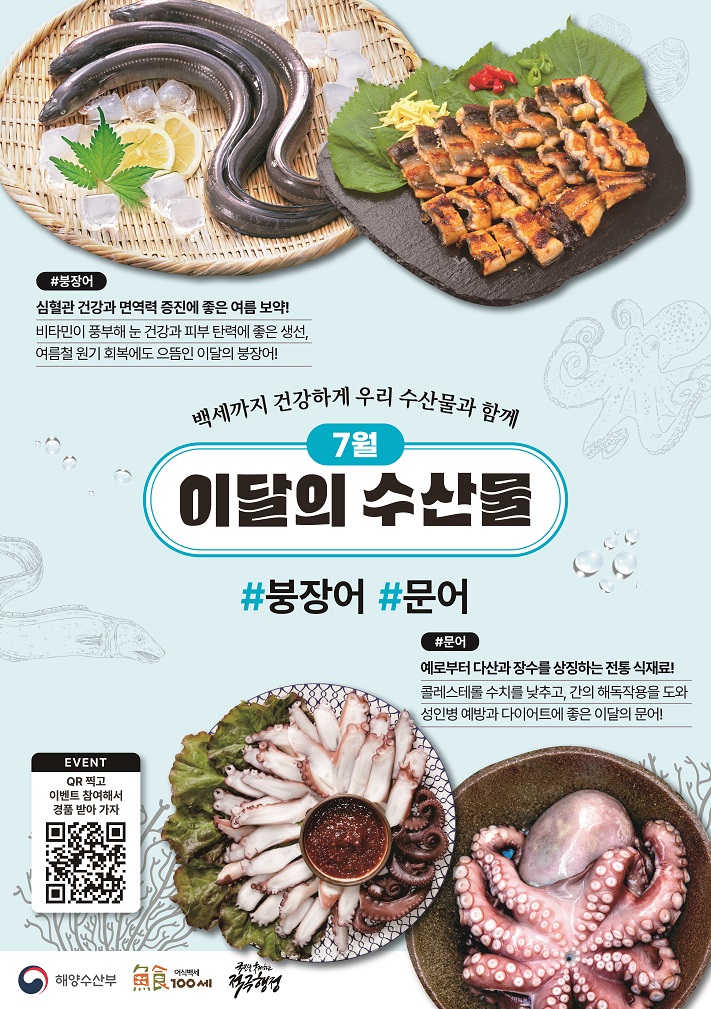 백세까지 건강하게 우리 수산물과 함께 7월 이달의 수산물 붕장어 심혈관 건강과 면역력 증진에 좋은 여름 보약! 비타민이 풍부해 눈 건강과 피부 탄력에 좋은 생선, 여름철 원기 회복에도 으뜸인 이달의 붕장어! 문어 예로부터 다산과 장수를 상징하는 전통 식재료! 콜레스테롤 수치를 낮추고, 간의 해독작용을 도와 성인병 예방과 다이어트에 좋은 이달의 문어!