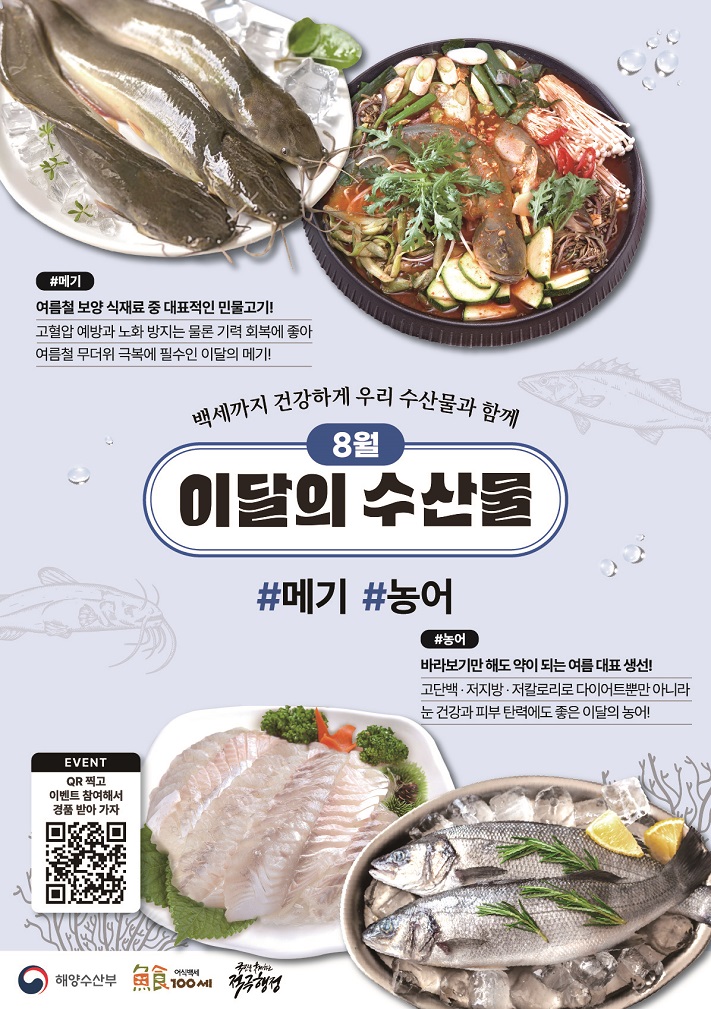 백세까지 건강하게 우리 수산물과 함께 8월 이달의 수산물 메기 여름철 보양 식재료 중 대표적인 민물고기! 고혈압 예방과 노화 방지는 물론 기력 회복에 좋아 여름철 무더위 극복에 필수인 이달의 메기! 농어 바라보기만 해도 약이 되는 여름 대표 생선 고단백, 저지방, 저칼로리로 다이어트뿐만 아니라 눈 건강과 피부 탄력에도 좋은 이달의 농어!