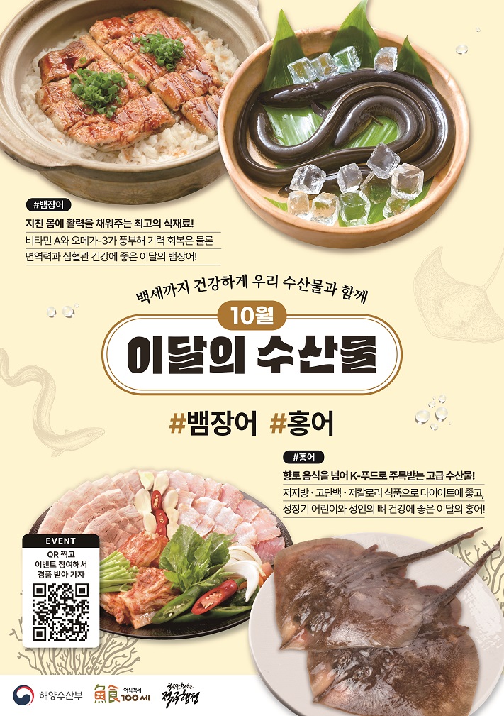 백세까지 건강하게 우리 수산물과 함께 10월 이달의 수산물 뱀장어, 홍어 뱀장어 지친몸에 활력을 채워주는 최고의 식재료! 비타민 A와 오메가-3가 풍부해 기력 회복은 물론 면역력과 심혈관 건강에 좋은 이달의 뱀장어! 홍어 향토 음식을 넘어 K-푸드로 주목받는 고급 수산물! 저지방,고단백,저칼로리 식품으로 다이어트에 좋고, 성장기 어린이와 성인의 뼈 건강에 좋은 이달의 홍어!
