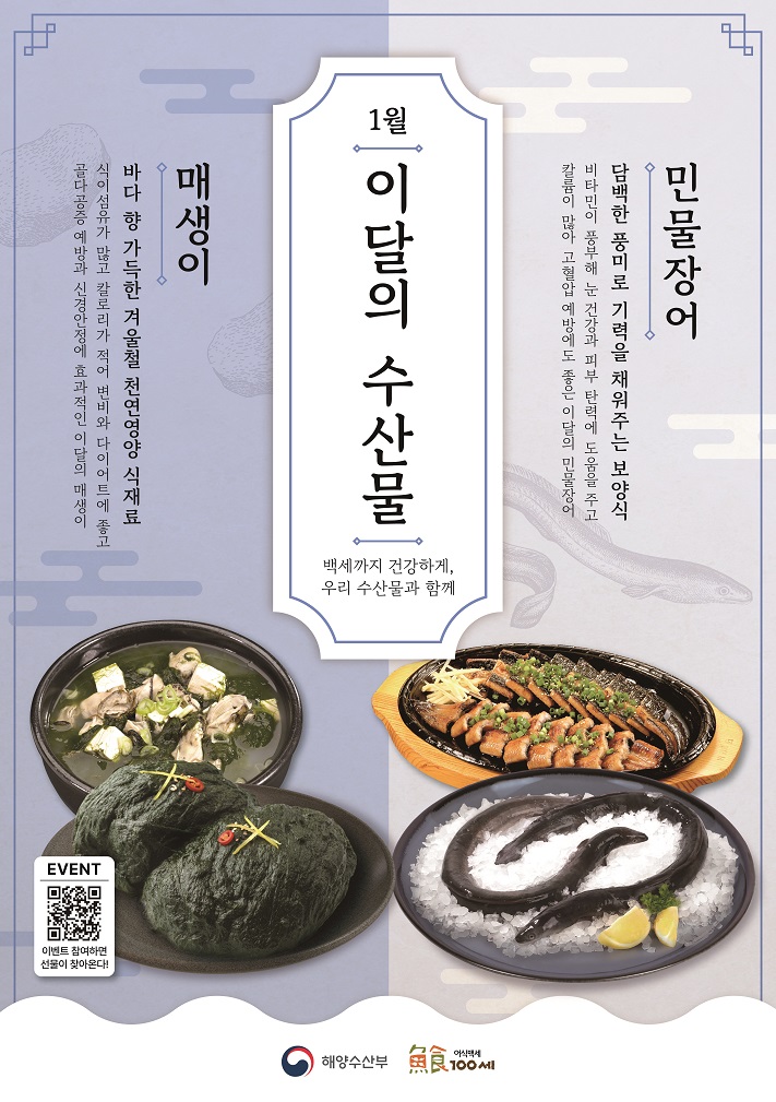 1월 이달의 수산물 백세까지 건강하게, 우리 수산물과 함께 민물장어 담백한 풍미로 기력을 채워주는 보양식 비타민이 풍부해 눈 건강과 피부 탄력에 도움을 주고 칼륨이 많아 고혈압 예방에 좋은 이달의 민물장어! 매생이 바다 향 가득한 겨울철 천연영양 식재료 식이섬유가 많고 칼로리가 적어 변비와 다이어트에 좋고 골다공증 예방과 신경안정에 효과적인 이달의 매생이 