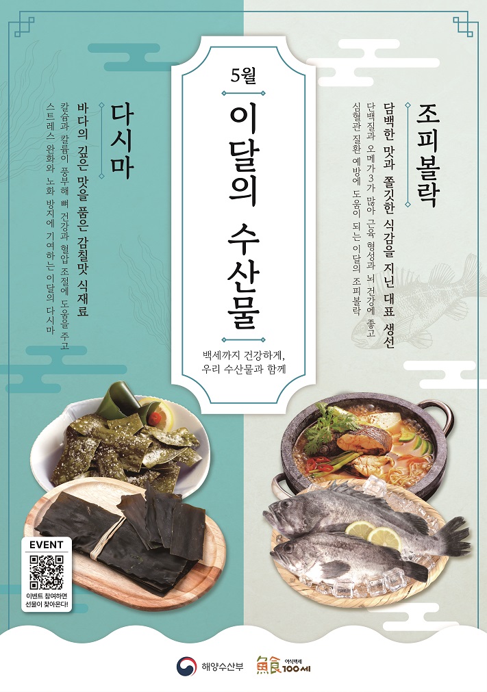 5월 이달의 수산물 백세까지 건강하게 우리 수산물과 함께 조피볼락 담백한 맛과 쫄깃한 식감을 지닌 대표 생선 단백질과 오메가3가 많아 근육 형성과 뇌 건강에 좋고 심혈관 질환 예방에 도움이 되는 이달의 조피볼락 다시마 바다의 깊은 맛을 품은 감칠맛 식재료 칼슘과 칼륨이 풍부해 뼈 건강과 혈압 조절에 도움을 주고 스트레스 완화와 노화 방지에 기여하는 이달의 다시마